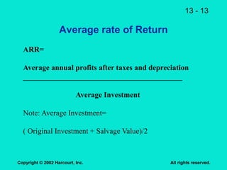 13 - 13
Copyright © 2002 Harcourt, Inc. All rights reserved.
Average rate of Return
ARR=
Average annual profits after taxes and depreciation
__________________________________________
Average Investment
Note: Average Investment=
( Original Investment + Salvage Value)/2
 