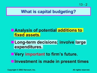 13 - 2
Copyright © 2002 Harcourt, Inc. All rights reserved.
What is capital budgeting?
Analysis of potential additions to
fixed assets.
Long-term decisions; involve large
expenditures.
Very important to firm’s future.
Investment is made in present times
 