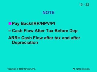 13 - 22
Copyright © 2002 Harcourt, Inc. All rights reserved.
NOTE
Pay Back/IRR/NPV/PI
= Cash Flow After Tax Before Dep
ARR= Cash Flow after tax and after
Depreciation
 