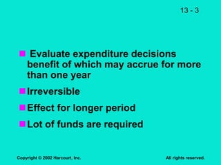 13 - 3
Copyright © 2002 Harcourt, Inc. All rights reserved.
 Evaluate expenditure decisions
benefit of which may accrue for more
than one year
Irreversible
Effect for longer period
Lot of funds are required
 