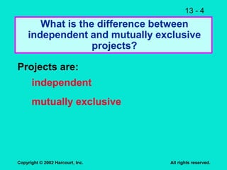 13 - 4
Copyright © 2002 Harcourt, Inc. All rights reserved.
What is the difference between
independent and mutually exclusive
projects?
Projects are:
independent
mutually exclusive
 