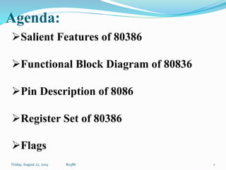Agenda:
Friday, August 22, 2014 80386
Salient Features of 80386
Functional Block Diagram of 80836
Pin Description of 8086
Register Set of 80386
Flags
1
 