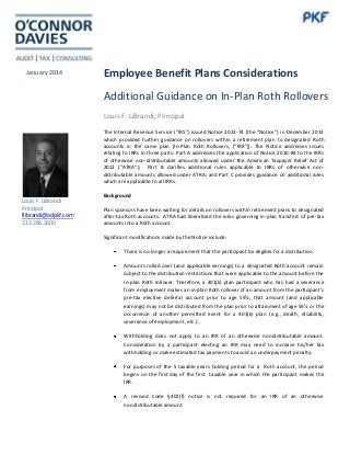 January 2014

Employee Benefit Plans Considerations
Additional Guidance on In-Plan Roth Rollovers
Louis F. LiBrandi, Principal
The Internal Revenue Service (“IRS”) issued Notice 2013-74 (the “Notice”) in December 2013
which provided further guidance on rollovers within a retirement plan to designated Roth
accounts in the same plan [In-Plan Roth Rollovers, (“IRR”)]. The Notice addresses issues
relating to IRRs in three parts: Part A addresses the application of Notice 2010-84 to the IRRs
of otherwise non-distributable amounts allowed under the American Taxpayer Relief Act of
2012 (“ATRA”); Part B clarifies additional rules applicable to IRRs of otherwise nondistributable amounts allowed under ATRA; and Part C provides guidance on additional rules
which are applicable to all IRRs.

Louis F. LiBrandi
Principal
llibrandi@odpkf.com
212.286.2600

Background
Plan sponsors have been waiting for details on rollovers within retirement plans to designated
after-tax Roth accounts. ATRA had liberalized the rules governing in-plan transfers of pre-tax
amounts into a Roth account.
Significant modifications made by the Notice include:
There is no longer a requirement that the participant be eligible for a distribution.
Amounts rolled over (and applicable earnings) to a designated Roth account remain
subject to the distribution restrictions that were applicable to the amount before the
in-plan Roth rollover. Therefore, a 401(k) plan participant who has had a severance
from employment makes an in-plan Roth rollover of an amount from the participant’s
pre-tax elective deferral account prior to age 59½; that amount (and applicable
earnings) may not be distributed from the plan prior to attainment of age 59½ or the
occurrence of another permitted event for a 401(k) plan (e.g., death, disability,
severance of employment, etc.).
Withholding does not apply to an IRR of an otherwise nondistributable amount.
Consideration by a participant electing an IRR may need to increase his/her tax
withholding or make estimated tax payments to avoid an underpayment penalty.
For purposes of the 5 taxable years holding period for a Roth account, the period
begins on the first day of the first taxable year in which the participant makes the
IRR.
A revised Code §402(f) notice is not required for an IRR of an otherwise
nondistributable amount.

 