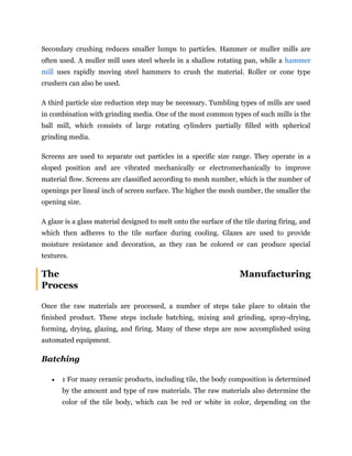 Secondary crushing reduces smaller lumps to particles. Hammer or muller mills are
often used. A muller mill uses steel wheels in a shallow rotating pan, while a hammer
mill uses rapidly moving steel hammers to crush the material. Roller or cone type
crushers can also be used.
A third particle size reduction step may be necessary. Tumbling types of mills are used
in combination with grinding media. One of the most common types of such mills is the
ball mill, which consists of large rotating cylinders partially filled with spherical
grinding media.
Screens are used to separate out particles in a specific size range. They operate in a
sloped position and are vibrated mechanically or electromechanically to improve
material flow. Screens are classified according to mesh number, which is the number of
openings per lineal inch of screen surface. The higher the mesh number, the smaller the
opening size.
A glaze is a glass material designed to melt onto the surface of the tile during firing, and
which then adheres to the tile surface during cooling. Glazes are used to provide
moisture resistance and decoration, as they can be colored or can produce special
textures.
The Manufacturing
Process
Once the raw materials are processed, a number of steps take place to obtain the
finished product. These steps include batching, mixing and grinding, spray-drying,
forming, drying, glazing, and firing. Many of these steps are now accomplished using
automated equipment.
Batching
 1 For many ceramic products, including tile, the body composition is determined
by the amount and type of raw materials. The raw materials also determine the
color of the tile body, which can be red or white in color, depending on the
 