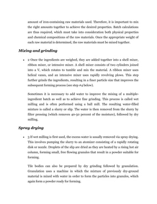 amount of iron-containing raw materials used. Therefore, it is important to mix
the right amounts together to achieve the desired properties. Batch calculations
are thus required, which must take into consideration both physical properties
and chemical compositions of the raw materials. Once the appropriate weight of
each raw material is determined, the raw materials must be mixed together.
Mixing and grinding
 2 Once the ingredients are weighed, they are added together into a shell mixer,
ribbon mixer, or intensive mixer. A shell mixer consists of two cylinders joined
into a V, which rotates to tumble and mix the material. A ribbon mixer uses
helical vanes, and an intensive mixer uses rapidly revolving plows. This step
further grinds the ingredients, resulting in a finer particle size that improves the
subsequent forming process (see step #4 below).
Sometimes it is necessary to add water to improve the mixing of a multiple-
ingredient batch as well as to achieve fine grinding. This process is called wet
milling and is often performed using a ball mill. The resulting water-filled
mixture is called a slurry or slip. The water is then removed from the slurry by
filter pressing (which removes 40-50 percent of the moisture), followed by dry
milling.
Spray drying
 3 If wet milling is first used, the excess water is usually removed via spray drying.
This involves pumping the slurry to an atomizer consisting of a rapidly rotating
disk or nozzle. Droplets of the slip are dried as they are heated by a rising hot air
column, forming small, free flowing granules that result in a powder suitable for
forming.
Tile bodies can also be prepared by dry grinding followed by granulation.
Granulation uses a machine in which the mixture of previously dry-ground
material is mixed with water in order to form the particles into granules, which
again form a powder ready for forming.
 