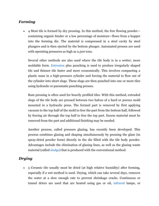 Forming
 4 Most tile is formed by dry pressing. In this method, the free flowing powder—
containing organic binder or a low percentage of moisture—flows from a hopper
into the forming die. The material is compressed in a steel cavity by steel
plungers and is then ejected by the bottom plunger. Automated presses are used
with operating pressures as high as 2,500 tons.
Several other methods are also used where the tile body is in a wetter, more
moldable form. Extrusion plus punching is used to produce irregularly shaped
tile and thinner tile faster and more economically. This involves compacting a
plastic mass in a high-pressure cylinder and forcing the material to flow out of
the cylinder into short slugs. These slugs are then punched into one or more tiles
using hydraulic or pneumatic punching presses.
Ram pressing is often used for heavily profiled tiles. With this method, extruded
slugs of the tile body are pressed between two halves of a hard or porous mold
mounted in a hydraulic press. The formed part is removed by first applying
vacuum to the top half of the mold to free the part from the bottom half, followed
by forcing air through the top half to free the top part. Excess material must be
removed from the part and additional finishing may be needed.
Another process, called pressure glazing, has recently been developed. This
process combines glazing and shaping simultaneously by pressing the glaze (in
spray-dried powder form) directly in the die filled with the tile body powder.
Advantages include the elimination of glazing lines, as well as the glazing waste
material (called sludge) that is produced with the conventional method.
Drying
 5 Ceramic tile usually must be dried (at high relative humidity) after forming,
especially if a wet method is used. Drying, which can take several days, removes
the water at a slow enough rate to prevent shrinkage cracks. Continuous or
tunnel driers are used that are heated using gas or oil, infrared lamps, or
 