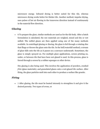microwave energy. Infrared drying is better suited for thin tile, whereas
microwave drying works better for thicker tile. Another method, impulse drying,
uses pulses of hot air flowing in the transverse direction instead of continuously
in the material flow direction.
Glazing
 6 To prepare the glaze, similar methods are used as for the tile body. After a batch
formulation is calculated, the raw materials are weighed, mixed and dry or wet
milled. The milled glazes are then applied using one of the many methods
available. In centrifugal glazing or discing, the glaze is fed through a rotating disc
that flings or throws the glaze onto the tile. In the bell/waterfall method, a stream
of glaze falls onto the tile as it passes on a conveyor underneath. Sometimes, the
glaze is simply sprayed on. For multiple glaze applications, screen printing on,
under, or between tile that have been wet glazed is used. In this process, glaze is
forced through a screen by a rubber squeegee or other device.
Dry glazing is also being used. This involves the application of powders, crushed
frits (glass materials), and granulated glazes onto a wet-glazed tile surface. After
firing, the glaze particles melt into each other to produce a surface like granite.
Firing
 7 After glazing, the tile must be heated intensely to strengthen it and give it the
desired porosity. Two types of ovens, or
 