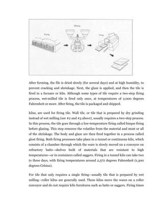 After forming, the file is dried slowly (for several days) and at high humidity, to
prevent cracking and shrinkage. Next, the glaze is applied, and then the tile is
fired in a furnace or kiln. Although some types of tile require a two-step firing
process, wet-milled tile is fired only once, at temperatures of 2,000 degrees
Fahrenheit or more. After firing, the tile is packaged and shipped.
kilns, are used for firing tile. Wall tile, or tile that is prepared by dry grinding
instead of wet milling (see #2 and #3 above), usually requires a two-step process.
In this process, the tile goes through a low-temperature firing called bisque firing
before glazing. This step removes the volatiles from the material and most or all
of the shrinkage. The body and glaze are then fired together in a process called
glost firing. Both firing processes take place in a tunnel or continuous kiln, which
consists of a chamber through which the ware is slowly moved on a conveyor on
refractory batts—shelves built of materials that are resistant to high
temperatures—or in containers called saggers. Firing in a tunnel kiln can take two
to three days, with firing temperatures around 2,372 degrees Fahrenheit (1,300
degrees Celsius).
For tile that only requires a single firing—usually tile that is prepared by wet
milling—roller kilns are generally used. These kilns move the wares on a roller
conveyor and do not require kiln furnitures such as batts or saggers. Firing times
 