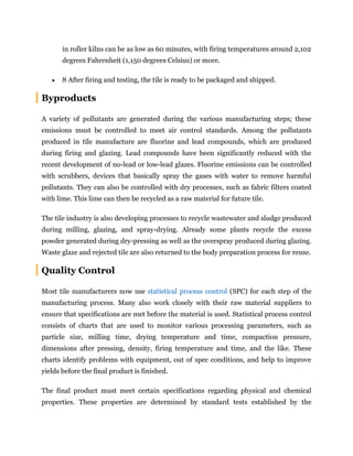 in roller kilns can be as low as 60 minutes, with firing temperatures around 2,102
degrees Fahrenheit (1,150 degrees Celsius) or more.
 8 After firing and testing, the tile is ready to be packaged and shipped.
Byproducts
A variety of pollutants are generated during the various manufacturing steps; these
emissions must be controlled to meet air control standards. Among the pollutants
produced in tile manufacture are fluorine and lead compounds, which are produced
during firing and glazing. Lead compounds have been significantly reduced with the
recent development of no-lead or low-lead glazes. Fluorine emissions can be controlled
with scrubbers, devices that basically spray the gases with water to remove harmful
pollutants. They can also be controlled with dry processes, such as fabric filters coated
with lime. This lime can then be recycled as a raw material for future tile.
The tile industry is also developing processes to recycle wastewater and sludge produced
during milling, glazing, and spray-drying. Already some plants recycle the excess
powder generated during dry-pressing as well as the overspray produced during glazing.
Waste glaze and rejected tile are also returned to the body preparation process for reuse.
Quality Control
Most tile manufacturers now use statistical process control (SPC) for each step of the
manufacturing process. Many also work closely with their raw material suppliers to
ensure that specifications are met before the material is used. Statistical process control
consists of charts that are used to monitor various processing parameters, such as
particle size, milling time, drying temperature and time, compaction pressure,
dimensions after pressing, density, firing temperature and time, and the like. These
charts identify problems with equipment, out of spec conditions, and help to improve
yields before the final product is finished.
The final product must meet certain specifications regarding physical and chemical
properties. These properties are determined by standard tests established by the
 
