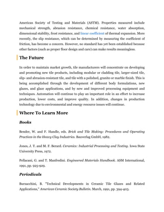 American Society of Testing and Materials (ASTM). Properties measured include
mechanical strength, abrasion resistance, chemical resistance, water absorption,
dimensional stability, frost resistance, and linear coefficient of thermal expansion. More
recently, the slip resistance, which can be determined by measuring the coefficient of
friction, has become a concern. However, no standard has yet been established because
other factors (such as proper floor design and care) can make results meaningless.
The Future
In order to maintain market growth, tile manufacturers will concentrate on developing
and promoting new tile products, including modular or cladding tile, larger-sized tile,
slip- and abrasion-resistant tile, and tile with a polished, granite or marble finish. This is
being accomplished through the development of different body formulations, new
glazes, and glaze applications, and by new and improved processing equipment and
techniques. Automation will continue to play an important role in an effort to increase
production, lower costs, and improve quality. In addition, changes in production
technology due to environmental and energy resource issues will continue.
Where To Learn More
Books
Bender, W. and F. Handle, eds. Brick and Tile Making: Procedures and Operating
Practices in the Heavy Clay Industries. Bauverlag GmbH, 1982.
Jones, J. T. and M. F. Berard. Ceramics: Industrial Processing and Testing. Iowa State
University Press, 1972.
Pellacani, G. and T. Manfredini. Engineered Materials Handbook. ASM International,
1991, pp. 925-929.
Periodicals
Burzacchini, B. "Technical Developments in Ceramic Tile Glazes and Related
Applications," American Ceramic Society Bulletin. March, 1991, pp. 394-403.
 