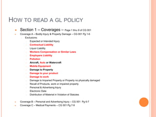 HOW TO READ A GL POLICY
● Section 1 – Coverages – Page 1 thru 9 of CG 001
● Coverage A – Bodily Injury & Property Damage – CG 001 Pg 1-6
○ Exclusions:
○ Expected or Intended Injury
○ Contractual Liability
○ Liquor Liability
○ Workers Compensation or Similar Laws
○ Employers Liability
○ Pollution
○ Aircraft, Auto or Watercraft
○ Mobile Equipment
○ Damage to Property
○ Damage to your product
○ Damage to work
○ Damage to Imparied Property or Property no physically damaged
○ Recall of Products, work or impaired property
○ Personal & Advertising Injury
○ Electronic Data
○ Distribution of Material in Violation of Statutes
● Coverage B – Personal and Advertising Injury – CG 001 Pg 6-7
● Coverage C – Medical Payments – CG 001 Pg 7-9
 