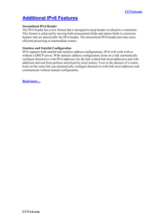 CCNA4.com

Additional IPv6 Features
Streamlined IPv6 Header
The IPv6 header has a new format that is designed to keep header overhead to a minimum.
This format is achieved by moving both nonessential fields and option fields to extension
headers that are placed after the IPv6 header. The streamlined IPv6 header provides more
efficient processing at intermediate routers.

Stateless and Stateful Configuration
IPv6 supports both stateful and stateless address configurations. IPv6 will work with or
without a DHCP server. With stateless address configuration, hosts on a link automatically
configure themselves with IPv6 addresses for the link (called link-local addresses) and with
addresses derived from prefixes advertised by local routers. Even in the absence of a router,
hosts on the same link can automatically configure themselves with link-local addresses and
communicate without manual configuration.


Read more…




CCNA4.com
 