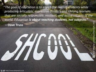 The goal of education
“The goal of education is to enrich the lives of students while
 producing articulate, expressive thinkers and lifelong learners
 that are socially responsible, resilient, and active citizens of the
 world. Education is about teaching students, not subjects.”




                                                                        Steve Wheeler, University of Plymouth, 2012
 – Dave Truss




 http://www.dailymail.co.uk
 