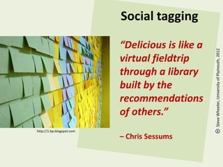 Social tagging

                           “Delicious is like a




                                                  Steve Wheeler, University of Plymouth, 2012
                           virtual fieldtrip
                           through a library
                           built by the
                           recommendations
                           of others.”
http://1.bp.blogspot.com
                           – Chris Sessums
 