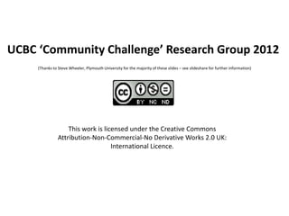 UCBC ‘Community Challenge’ Research Group 2012
     (Thanks to Steve Wheeler, Plymouth University for the majority of these slides – see slideshare for further information)




                    This work is licensed under the Creative Commons
                Attribution-Non-Commercial-No Derivative Works 2.0 UK:
                                    International Licence.
 