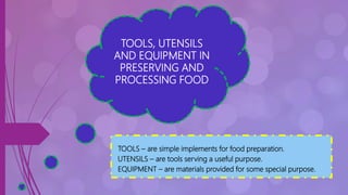 TOOLS, UTENSILS
AND EQUIPMENT IN
PRESERVING AND
PROCESSING FOOD
TOOLS – are simple implements for food preparation.
UTENSILS – are tools serving a useful purpose.
EQUIPMENT – are materials provided for some special purpose.
 