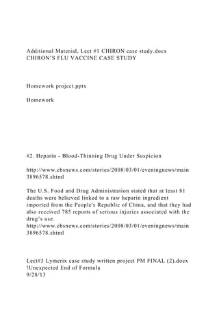 Additional Material, Lect #1 CHIRON case study.docx
CHIRON’S FLU VACCINE CASE STUDY
Homework project.pptx
Homework
#2. Heparin - Blood-Thinning Drug Under Suspicion
http://www.cbsnews.com/stories/2008/03/01/eveningnews/main
3896578.shtml
The U.S. Food and Drug Administration stated that at least 81
deaths were believed linked to a raw heparin ingredient
imported from the People's Republic of China, and that they had
also received 785 reports of serious injuries associated with the
drug’s use.
http://www.cbsnews.com/stories/2008/03/01/eveningnews/main
3896578.shtml
Lect#3 Lymerix case study written project PM FINAL (2).docx
!Unexpected End of Formula
9/28/13
 