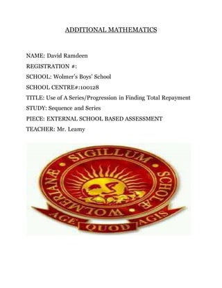 ADDITIONAL MATHEMATICS
NAME: David Ramdeen
REGISTRATION #:
SCHOOL: Wolmer’s Boys’ School
SCHOOL CENTRE#:100128
TITLE: Use of A Series/Progression in Finding Total Repayment
STUDY: Sequence and Series
PIECE: EXTERNAL SCHOOL BASED ASSESSMENT
TEACHER: Mr. Leamy
 