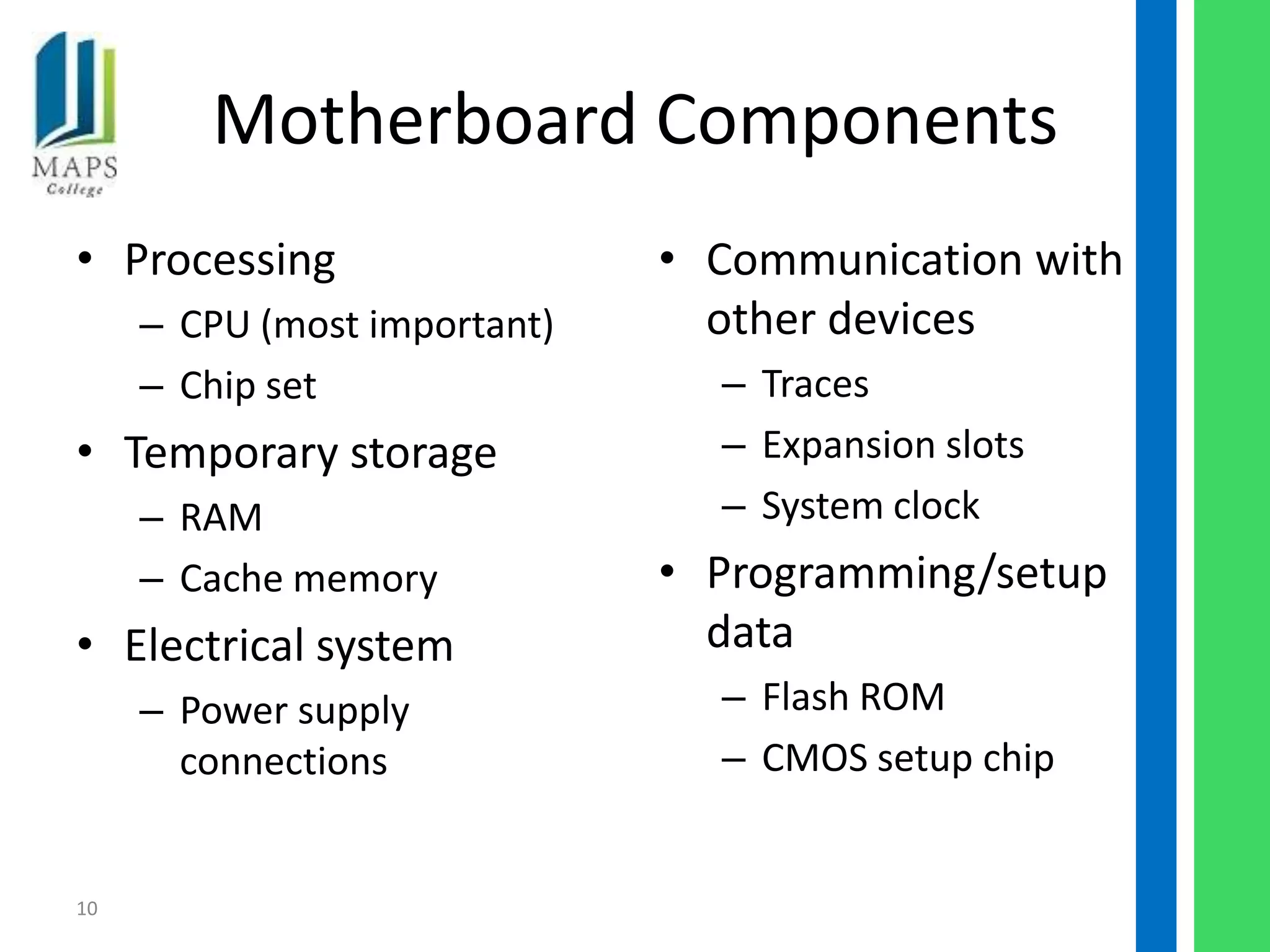 Motherboard Components
• Processing                  • Communication with
     – CPU (most important)     other devices
     – Chip set                 – Traces
• Temporary storage             – Expansion slots
     – RAM                      – System clock
     – Cache memory           • Programming/setup
• Electrical system             data
     – Power supply             – Flash ROM
       connections              – CMOS setup chip


10
 