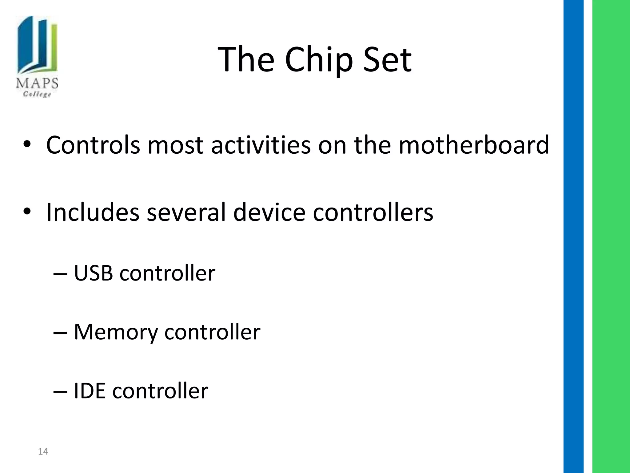 The Chip Set

• Controls most activities on the motherboard

• Includes several device controllers

      – USB controller

      – Memory controller

      – IDE controller

 14
 