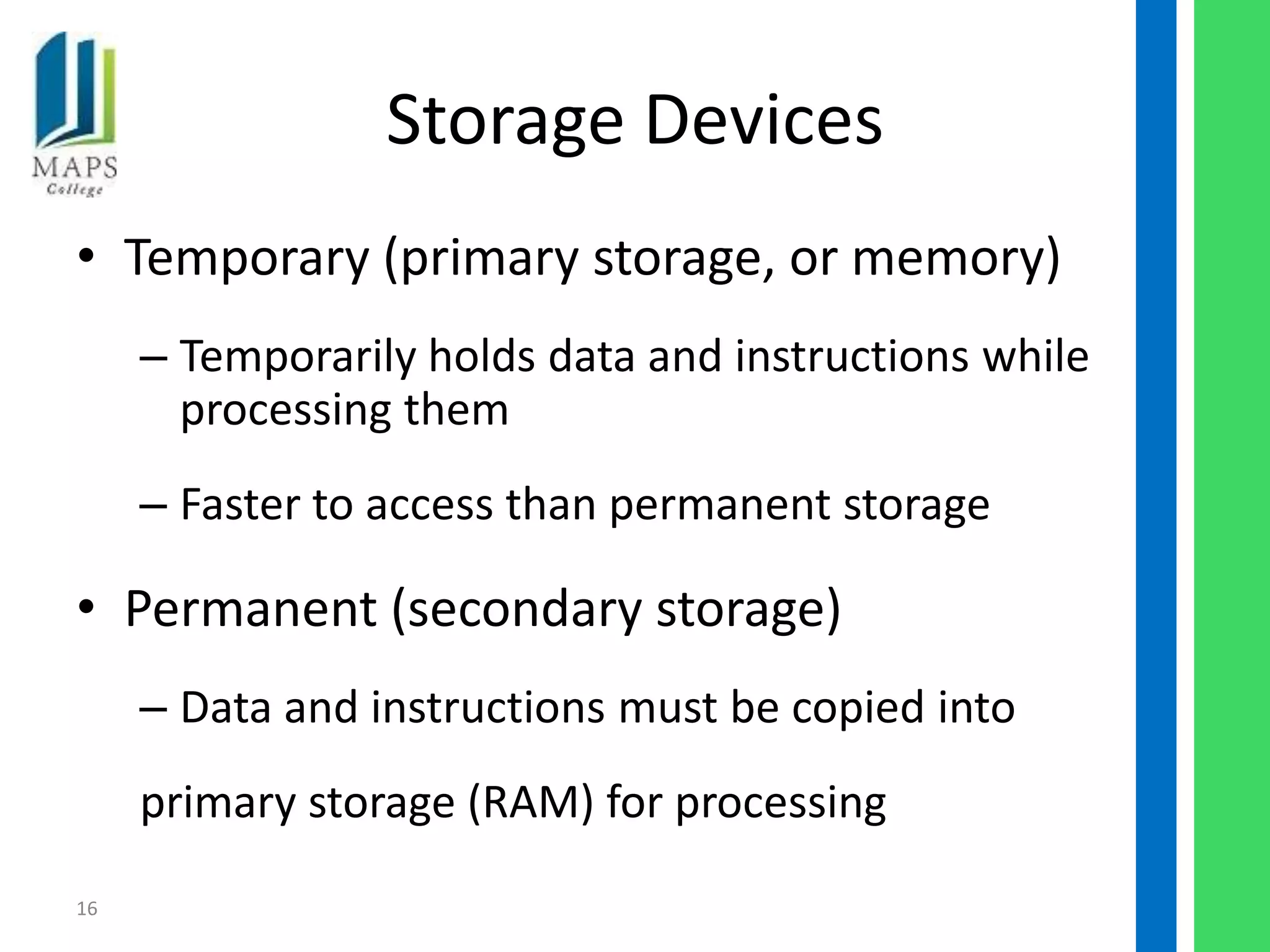 Storage Devices
• Temporary (primary storage, or memory)
     – Temporarily holds data and instructions while
       processing them
     – Faster to access than permanent storage

• Permanent (secondary storage)
     – Data and instructions must be copied into
     primary storage (RAM) for processing
16
 