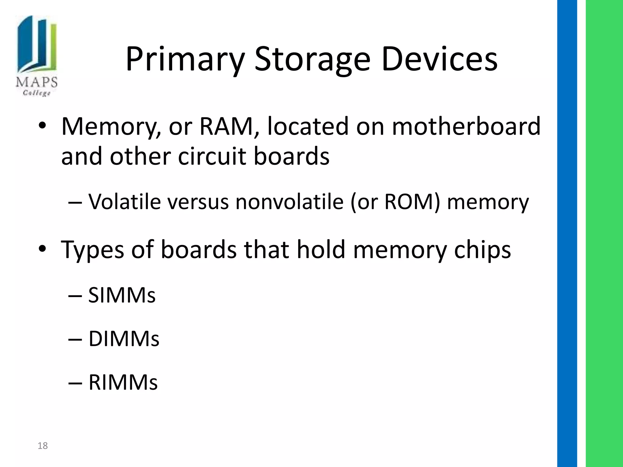 Primary Storage Devices
• Memory, or RAM, located on motherboard
  and other circuit boards
     – Volatile versus nonvolatile (or ROM) memory

• Types of boards that hold memory chips
     – SIMMs
     – DIMMs
     – RIMMs

18
 