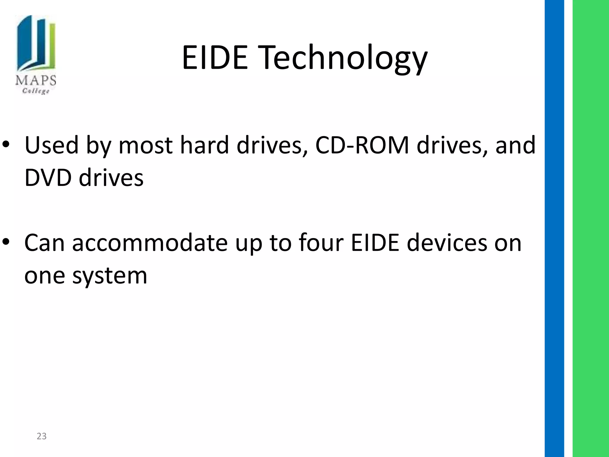 EIDE Technology

• Used by most hard drives, CD-ROM drives, and
  DVD drives

• Can accommodate up to four EIDE devices on
  one system




   23
 