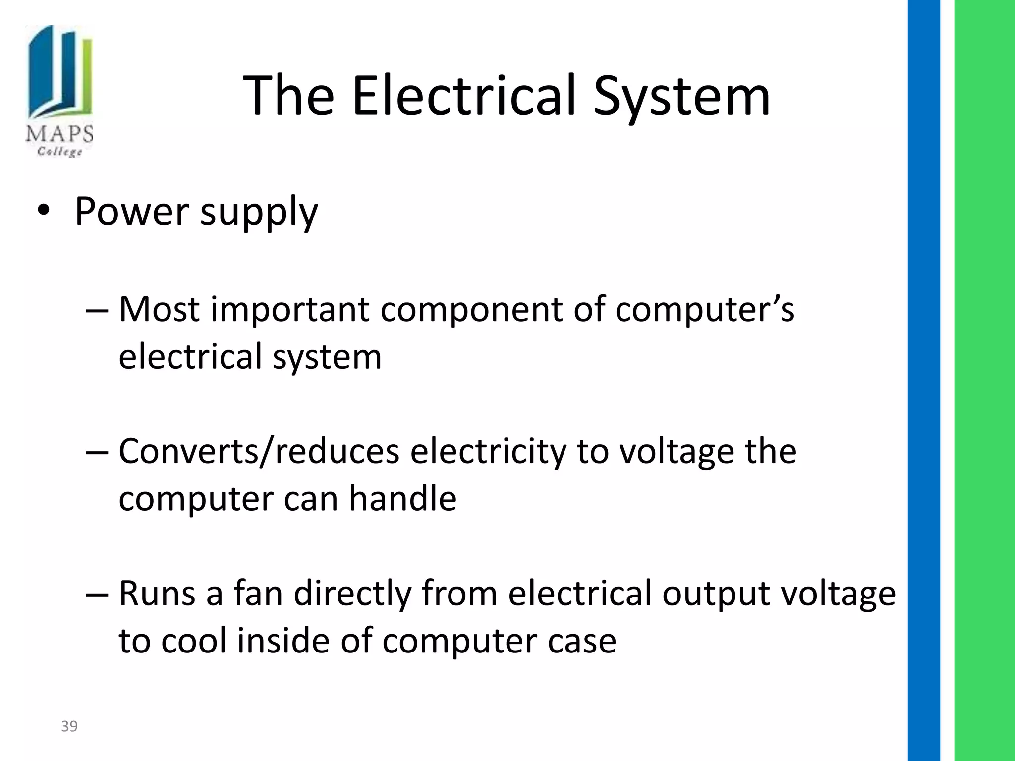 The Electrical System
• Power supply

      – Most important component of computer’s
        electrical system

      – Converts/reduces electricity to voltage the
        computer can handle

      – Runs a fan directly from electrical output voltage
        to cool inside of computer case

 39
 