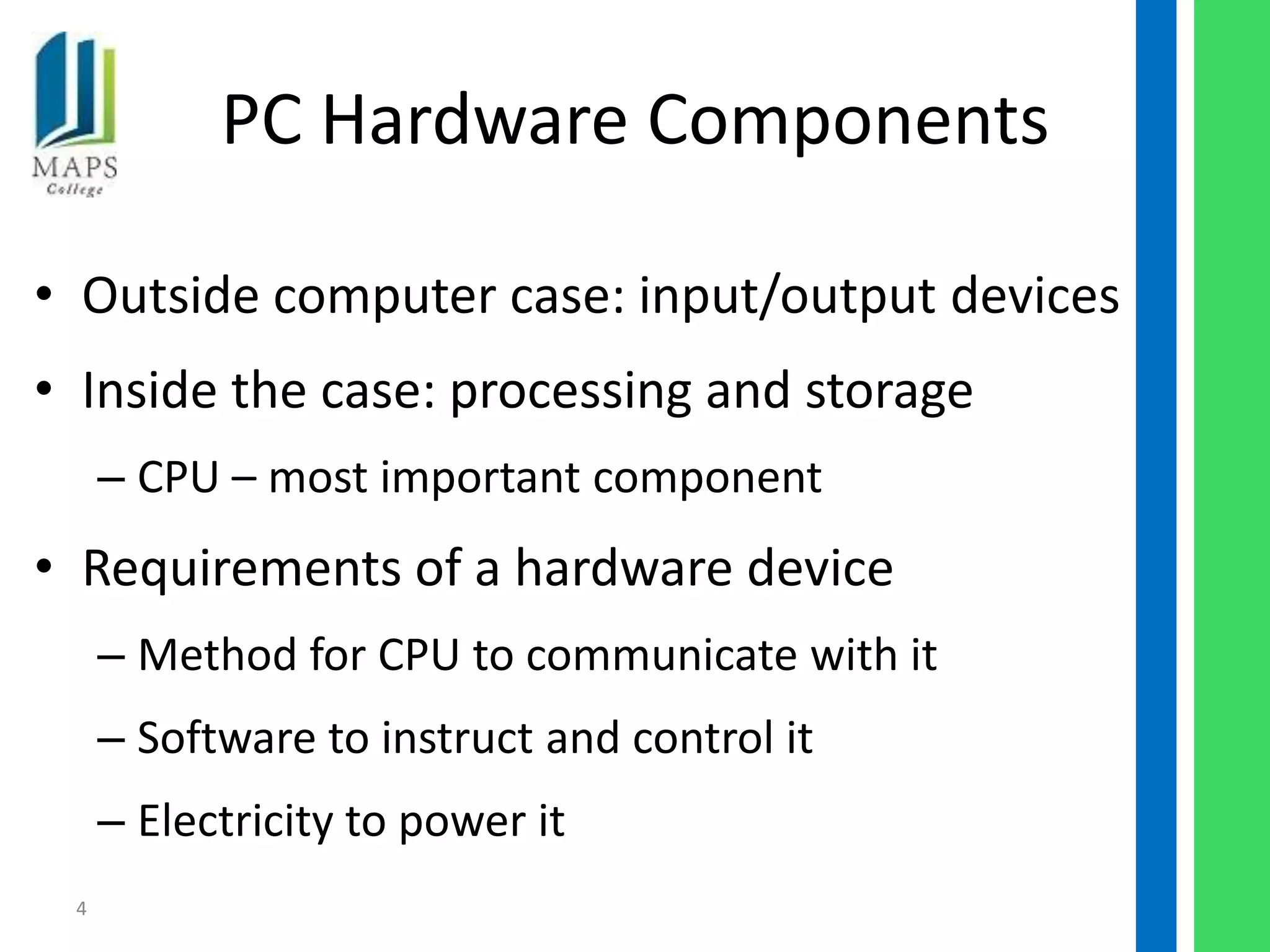 PC Hardware Components

• Outside computer case: input/output devices
• Inside the case: processing and storage
     – CPU – most important component
• Requirements of a hardware device
     – Method for CPU to communicate with it
     – Software to instruct and control it
     – Electricity to power it
 4
 