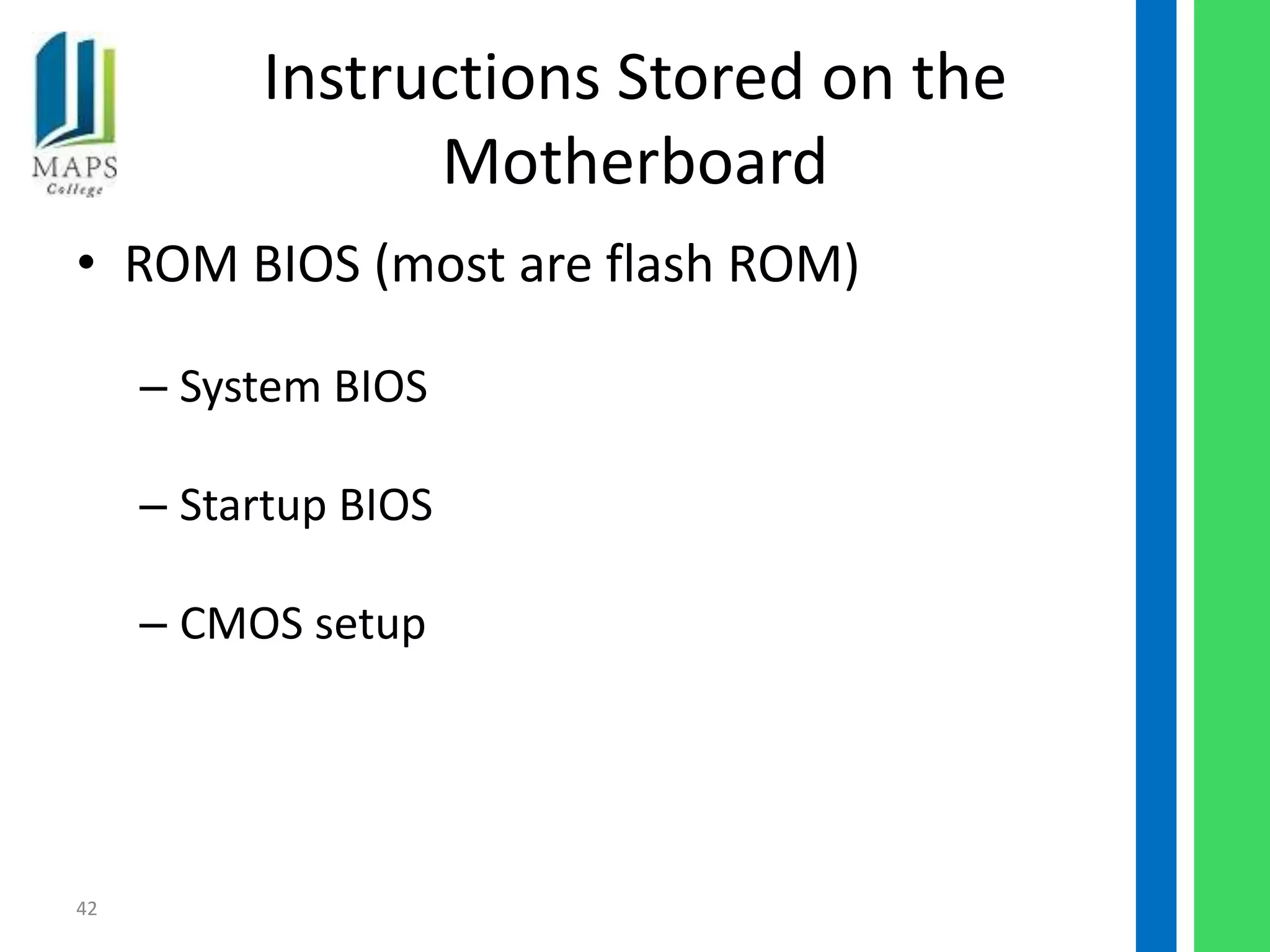 Instructions Stored on the
                Motherboard
• ROM BIOS (most are flash ROM)

     – System BIOS

     – Startup BIOS

     – CMOS setup




42
 