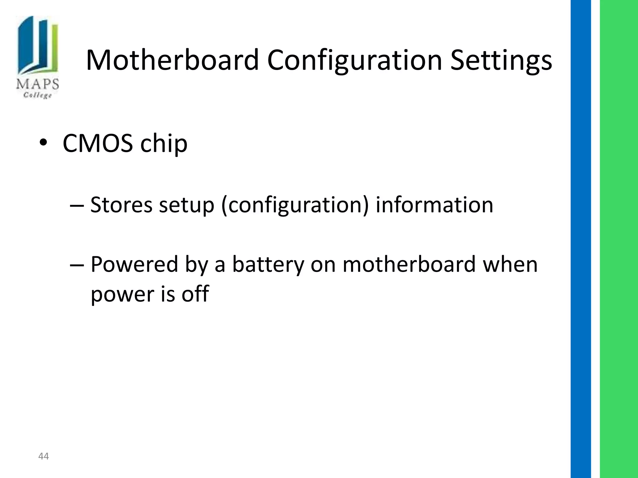 Motherboard Configuration Settings

• CMOS chip

     – Stores setup (configuration) information

     – Powered by a battery on motherboard when
       power is off




44
 