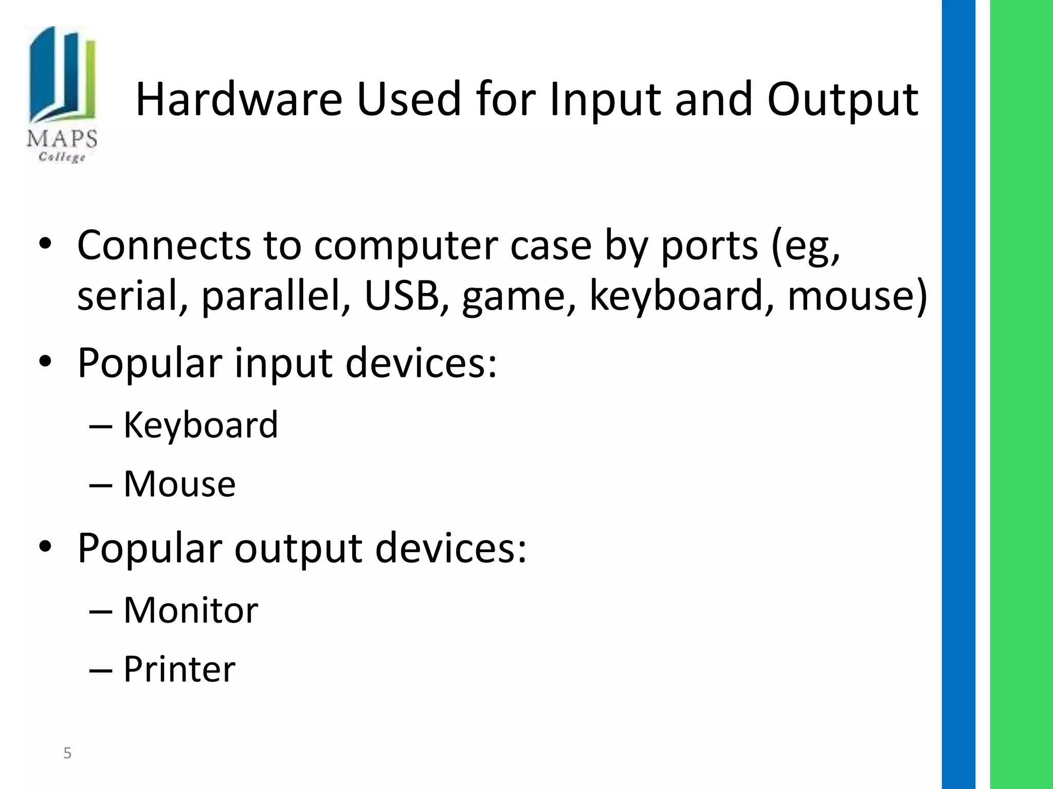 Hardware Used for Input and Output

• Connects to computer case by ports (eg,
  serial, parallel, USB, game, keyboard, mouse)
• Popular input devices:
     – Keyboard
     – Mouse
• Popular output devices:
     – Monitor
     – Printer
 5
 