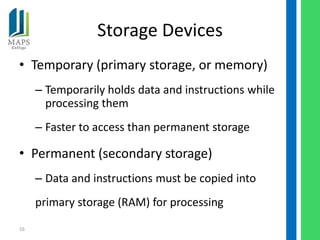 Storage Devices
• Temporary (primary storage, or memory)
     – Temporarily holds data and instructions while
       processing them
     – Faster to access than permanent storage

• Permanent (secondary storage)
     – Data and instructions must be copied into
     primary storage (RAM) for processing
16
 