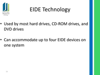 EIDE Technology

• Used by most hard drives, CD-ROM drives, and
  DVD drives

• Can accommodate up to four EIDE devices on
  one system




   23
 