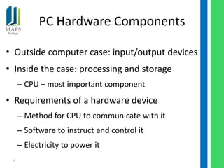 PC Hardware Components

• Outside computer case: input/output devices
• Inside the case: processing and storage
     – CPU – most important component
• Requirements of a hardware device
     – Method for CPU to communicate with it
     – Software to instruct and control it
     – Electricity to power it
 4
 