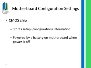 Motherboard Configuration Settings

• CMOS chip

     – Stores setup (configuration) information

     – Powered by a battery on motherboard when
       power is off




44
 