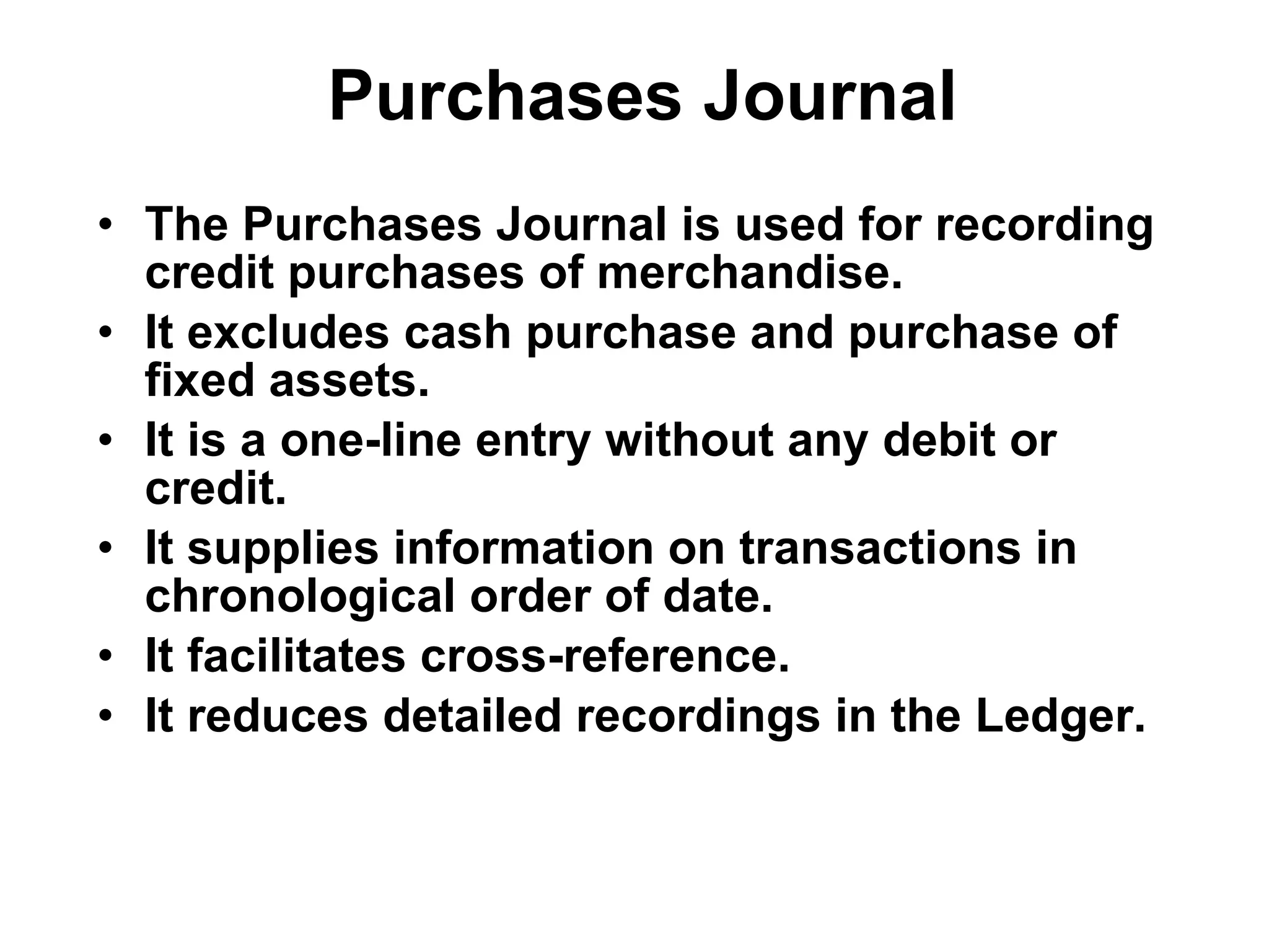 Purchases Journal The Purchases Journal is used for recording credit purchases of merchandise. It excludes cash purchase and purchase of fixed assets. It is a one-line entry without any debit or credit. It supplies information on transactions in chronological order of date. It facilitates cross-reference. It reduces detailed recordings in the Ledger. 