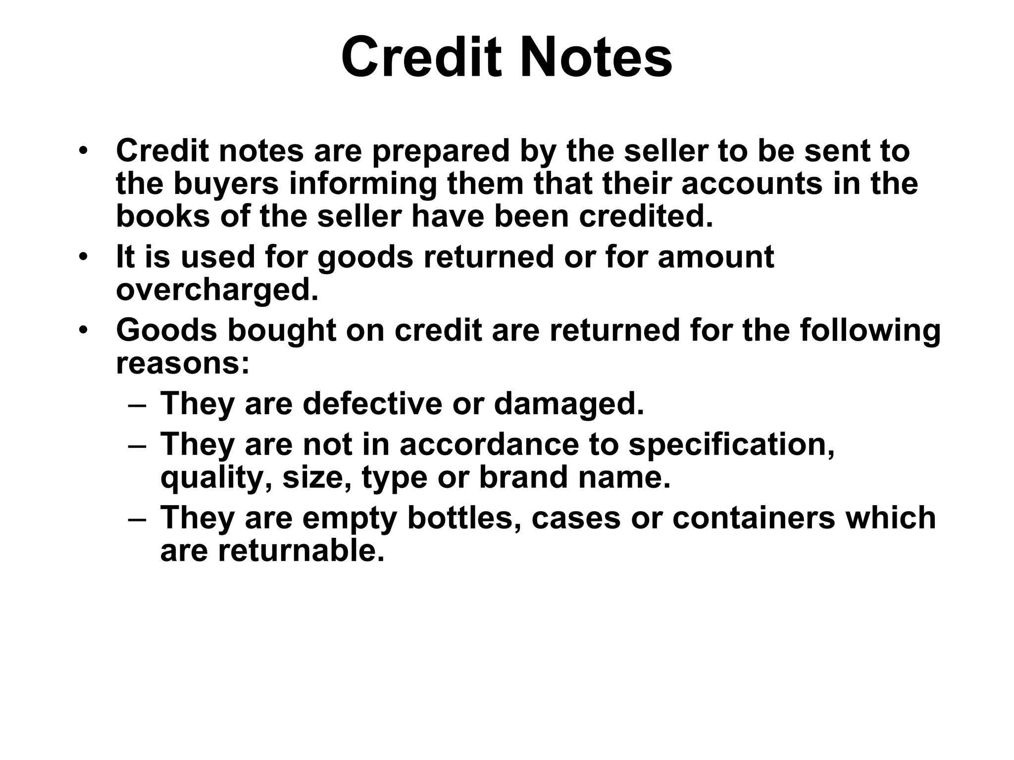 Credit Notes Credit notes are prepared by the seller to be sent to the buyers informing them that their accounts in the books of the seller have been credited. It is used for goods returned or for amount overcharged. Goods bought on credit are returned for the following reasons: They are defective or damaged. They are not in accordance to specification, quality, size, type or brand name. They are empty bottles, cases or containers which are returnable. 