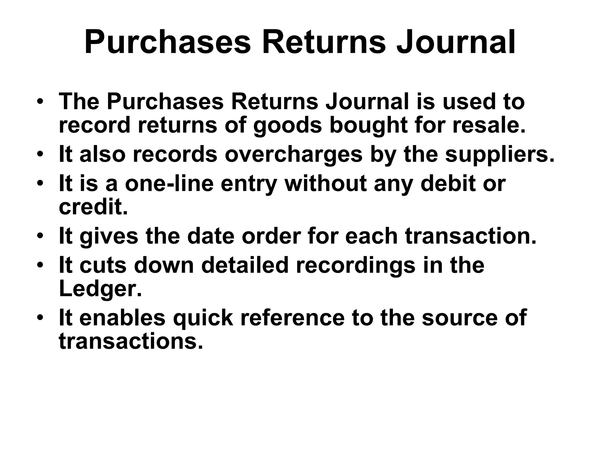 Purchases Returns Journal The Purchases Returns Journal is used to record returns of goods bought for resale. It also records overcharges by the suppliers. It is a one-line entry without any debit or credit. It gives the date order for each transaction. It cuts down detailed recordings in the Ledger. It enables quick reference to the source of transactions. 