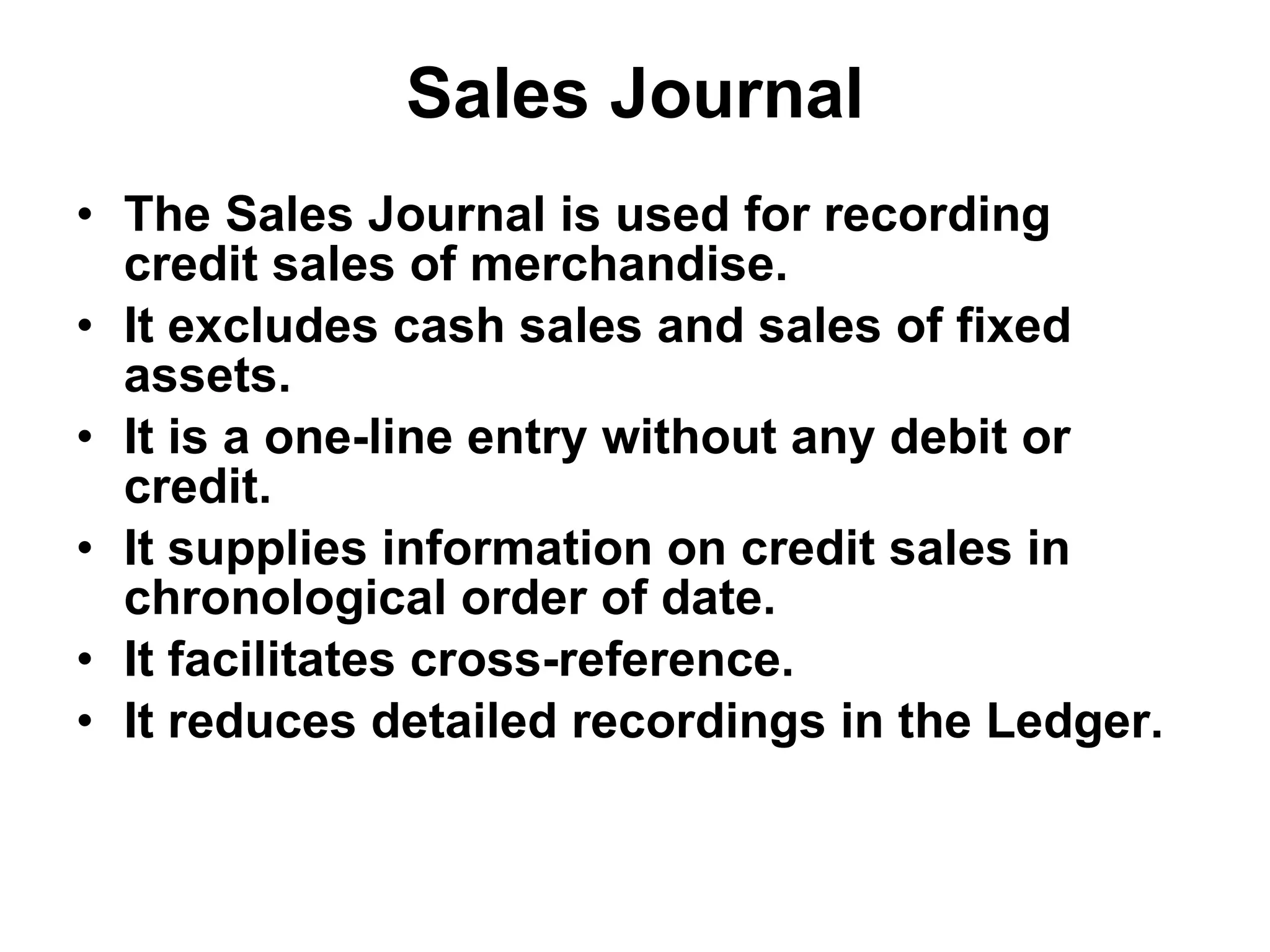 Sales Journal The Sales Journal is used for recording credit sales of merchandise. It excludes cash sales and sales of fixed assets. It is a one-line entry without any debit or credit. It supplies information on credit sales in chronological order of date. It facilitates cross-reference. It reduces detailed recordings in the Ledger. 
