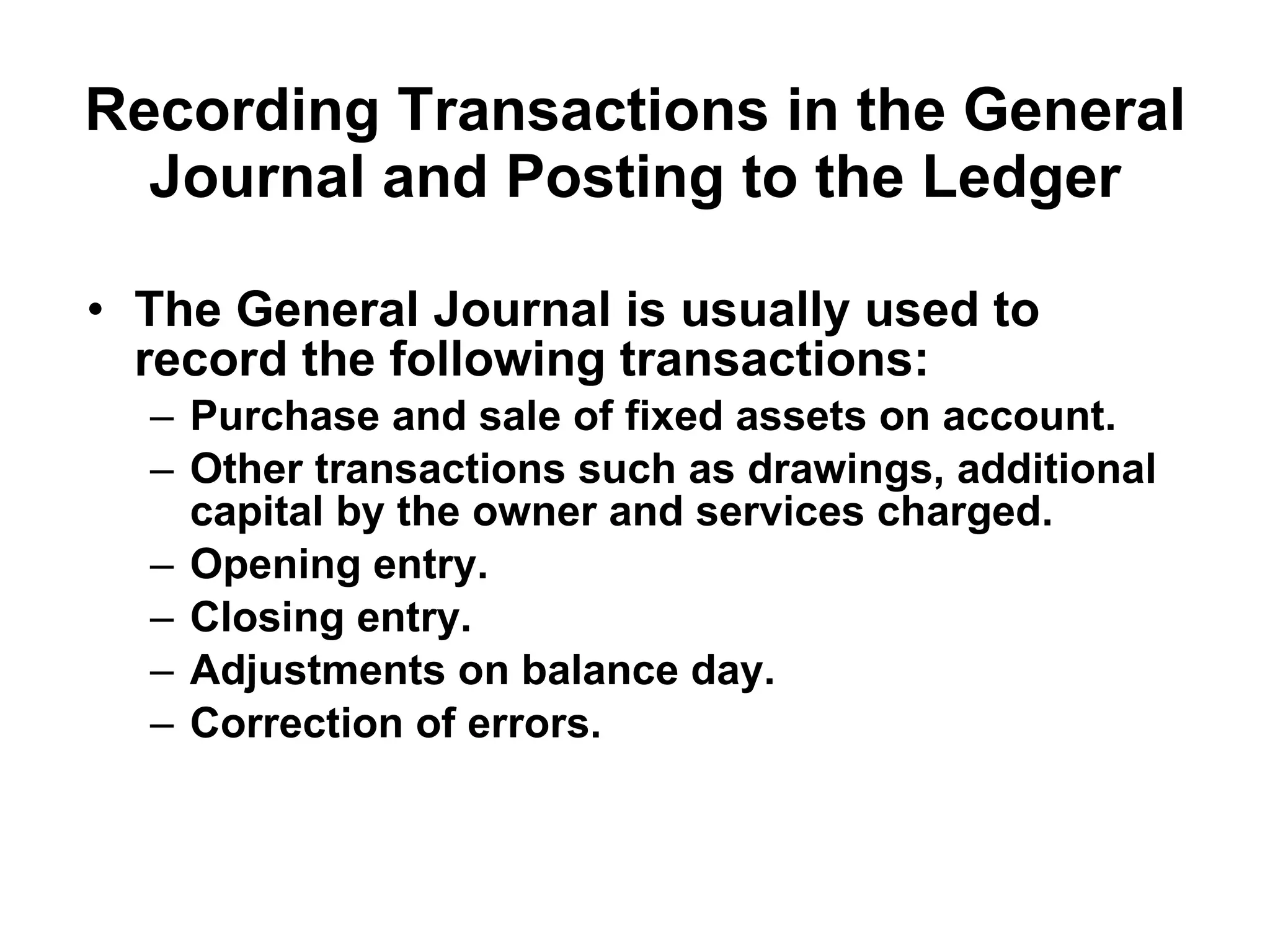 Recording Transactions in the General Journal and Posting to the Ledger The General Journal is usually used to record the following transactions: Purchase and sale of fixed assets on account. Other transactions such as drawings, additional capital by the owner and services charged. Opening entry. Closing entry. Adjustments on balance day. Correction of errors. 