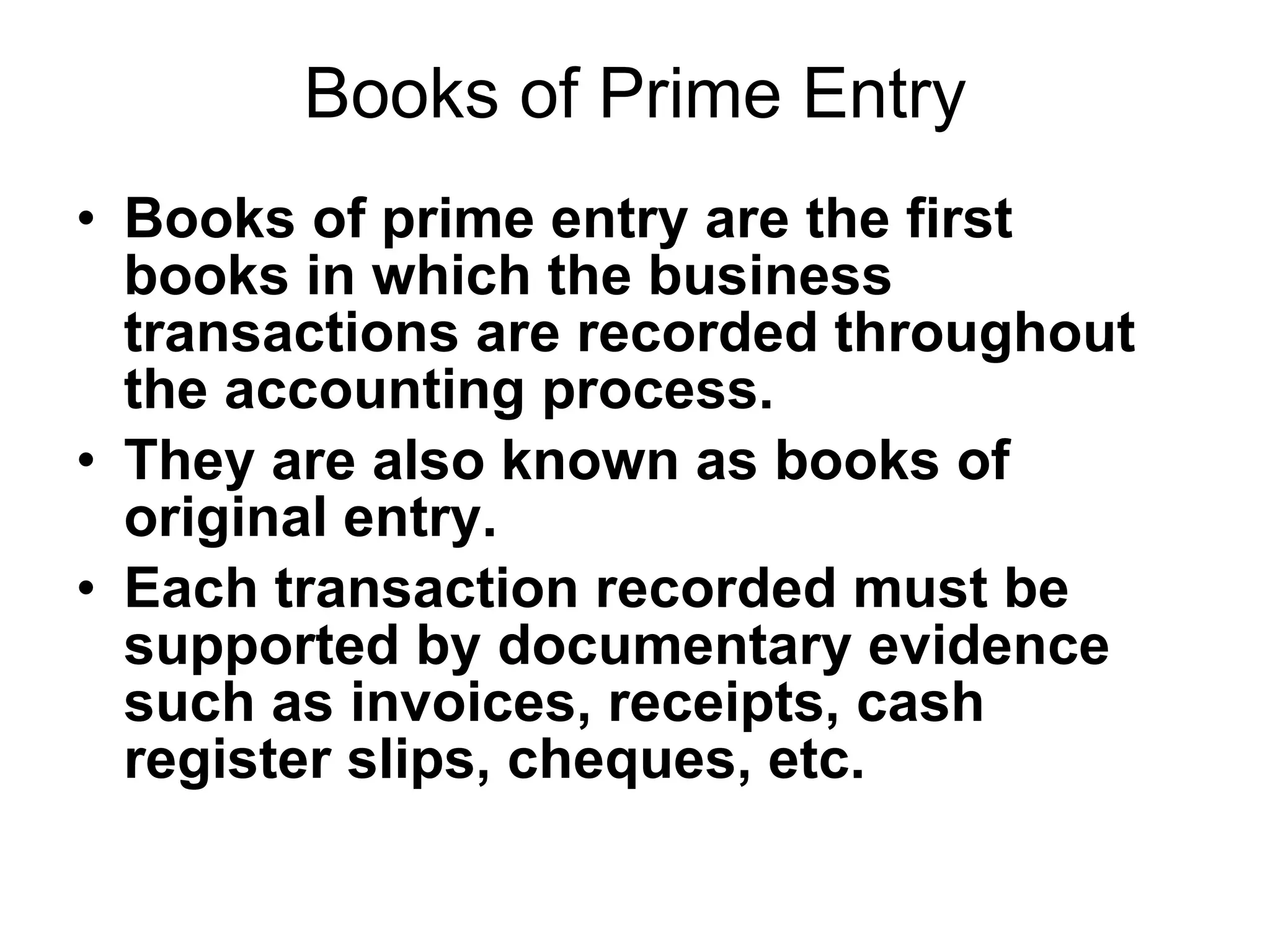 Books of Prime Entry Books of prime entry are the first books in which the business transactions are recorded throughout the accounting process. They are also known as books of original entry. Each transaction recorded must be supported by documentary evidence such as invoices, receipts, cash register slips, cheques, etc. 