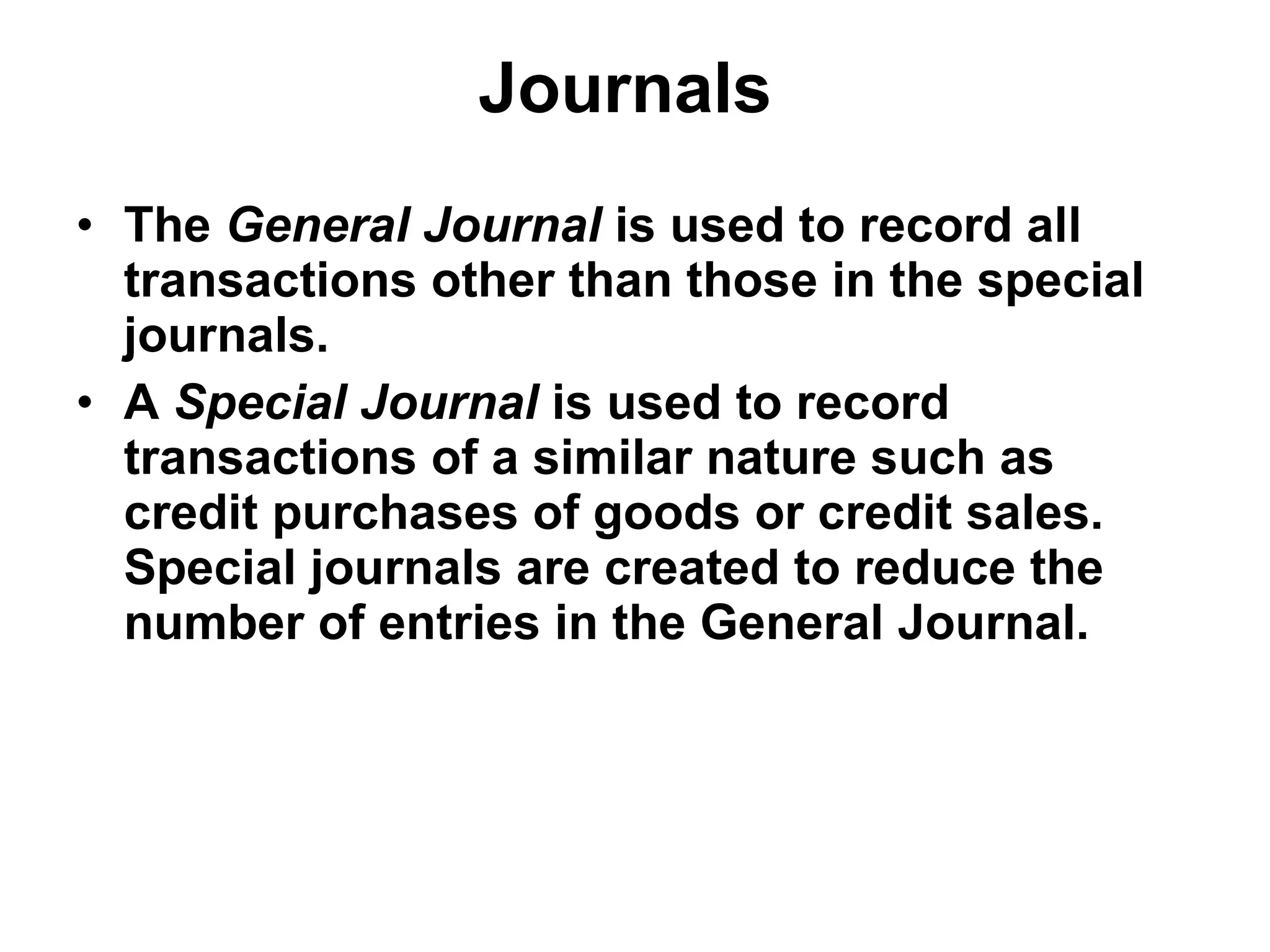 Journals   The  General Journal  is used to record all transactions other than those in the special journals. A  Special Journal  is used to record transactions of a similar nature such as credit purchases of goods or credit sales. Special journals are created to reduce the number of entries in the General Journal. 