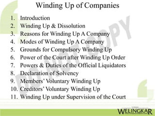 Winding Up of Companies
1. Introduction
2. Winding Up & Dissolution
3. Reasons for Winding Up A Company
4. Modes of Winding Up A Company
5. Grounds for Compulsory Winding Up
6. Power of the Court after Winding Up Order
7. Powers & Duties of the Official Liquidators
8. Declaration of Solvency
9. Members’Voluntary Winding Up
10. Creditors’Voluntary Winding Up
11. Winding Up under Supervision of the Court
 