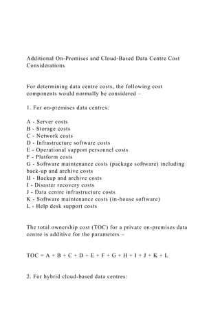 Additional On-Premises and Cloud-Based Data Centre Cost
Considerations
For determining data centre costs, the following cost
components would normally be considered –
1. For on-premises data centres:
A - Server costs
B - Storage costs
C - Network costs
D - Infrastructure software costs
E - Operational support personnel costs
F - Platform costs
G - Software maintenance costs (package software) including
back-up and archive costs
H - Backup and archive costs
I - Disaster recovery costs
J - Data centre infrastructure costs
K - Software maintenance costs (in-house software)
L - Help desk support costs
The total ownership cost (TOC) for a private on-premises data
centre is additive for the parameters –
TOC = A + B + C + D + E + F + G + H + I + J + K + L
2. For hybrid cloud-based data centres:
 