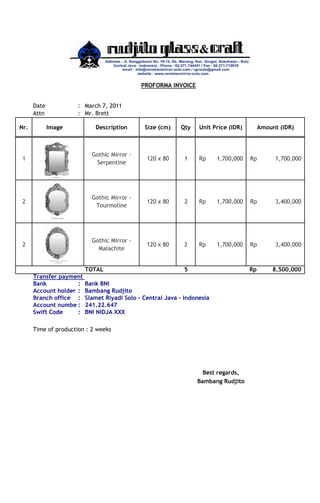 PROFORMA INVOICE
Date
Attn
Nr.

: March 7, 2011
: Mr. Brett
Image

Description

Size (cm)

Qty

1

Gothic Mirror Serpentine

120 x 80

1

Rp

1,700,000

Rp

1,700,000

2

Gothic Mirror Tourmoline

120 x 80

2

Rp

1,700,000

Rp

3,400,000

2

Gothic Mirror Malachite

120 x 80

2

Rp

1,700,000

Rp

3,400,000

Rp

8,500,000

TOTAL
Transfer payment
Bank
:
Account holder :
Branch office :
Account numbe :
Swift Code
:

Unit Price (IDR)

5

Bank BNI
Bambang Rudjito
Slamet Riyadi Solo - Central Java - Indonesia
241.22.647
BNI NIDJA XXX

Time of production : 2 weeks

Best regards,
Bambang Rudjito

Amount (IDR)

 