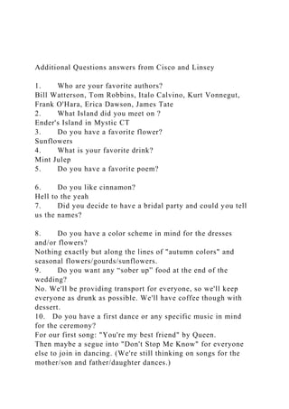 Additional Questions answers from Cisco and Linsey
1. Who are your favorite authors?
Bill Watterson, Tom Robbins, Italo Calvino, Kurt Vonnegut,
Frank O'Hara, Erica Dawson, James Tate
2. What Island did you meet on ?
Ender's Island in Mystic CT
3. Do you have a favorite flower?
Sunflowers
4. What is your favorite drink?
Mint Julep
5. Do you have a favorite poem?
6. Do you like cinnamon?
Hell to the yeah
7. Did you decide to have a bridal party and could you tell
us the names?
8. Do you have a color scheme in mind for the dresses
and/or flowers?
Nothing exactly but along the lines of "autumn colors" and
seasonal flowers/gourds/sunflowers.
9. Do you want any “sober up” food at the end of the
wedding?
No. We'll be providing transport for everyone, so we'll keep
everyone as drunk as possible. We'll have coffee though with
dessert.
10. Do you have a first dance or any specific music in mind
for the ceremony?
For our first song: "You're my best friend" by Queen.
Then maybe a segue into "Don't Stop Me Know" for everyone
else to join in dancing. (We're still thinking on songs for the
mother/son and father/daughter dances.)
 