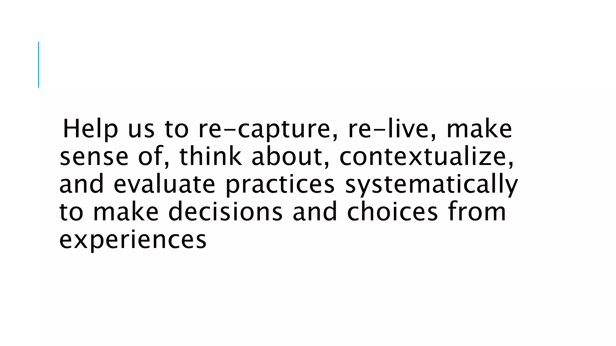 Help us to re-capture, re-live, make
sense of, think about, contextualize,
and evaluate practices systematically
to make decisions and choices from
experiences
 