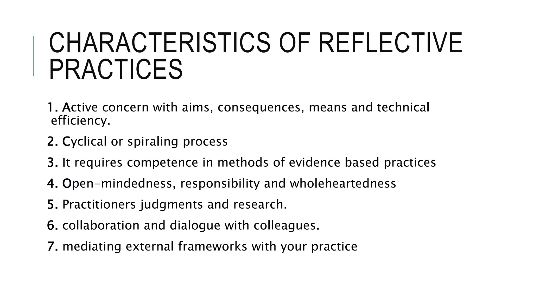 CHARACTERISTICS OF REFLECTIVE
PRACTICES
1. Active concern with aims, consequences, means and technical
efficiency.
2. Cyclical or spiraling process
3. It requires competence in methods of evidence based practices
4. Open-mindedness, responsibility and wholeheartedness
5. Practitioners judgments and research.
6. collaboration and dialogue with colleagues.
7. mediating external frameworks with your practice
 
