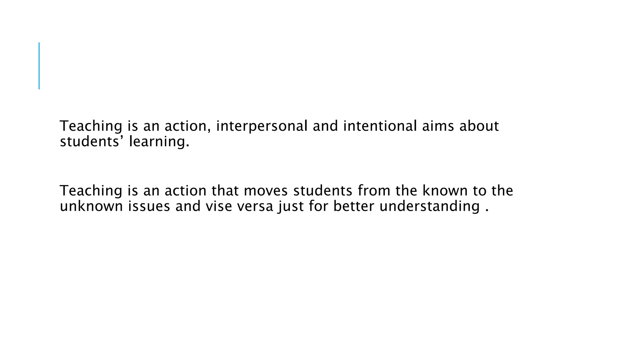 Teaching is an action, interpersonal and intentional aims about
students’ learning.
Teaching is an action that moves students from the known to the
unknown issues and vise versa just for better understanding .
 